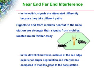 Near End Far End Interference 
– In the uplink, signals are attenuated differently 
because they take different paths 
 Signals to and from mobiles nearest to the base 
station are stronger than signals from mobiles 
located much farther away 
– In the downlink however, mobiles at the cell edge 
experience larger degradation and interference 
compared to mobiles close to the base station 
49 
A 
d1 
d0 
B 
 