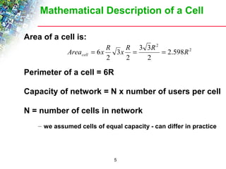 Mathematical Description of a Cell 
Area 6x R x R R R cell = = = 
5 
Area of a cell is: 
2 
Perimeter of a cell = 6R 
2 
2 
2.598 
3 3 
2 
2 
3 
Capacity of network = N x number of users per cell 
N = number of cells in network 
– we assumed cells of equal capacity - can differ in practice 
 
