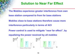 Solution to Near Far Effect 
 The Mobiles experience greater interference from own 
base station compared to from far base stations 
 Mobiles close to base stations therefore cause more 
interference particularly in terms of ACI 
 Power control is used to mitigate “near far effect”, by 
equalizing the power received by all mobiles 
50 
Absence of Power Control 
Received 
Power at 
BS 
MS1 
MS2 
MS3 
With Power Control 
Received 
Power at 
BS 
MS1 
MS2 
MS3 
 