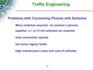 Traffic Engineering 
Problems with Connecting Phones with Switches 
 Many switches required - to connect n phones 
together, s = (n-1)*n/2 switches are required 
 slow connection speeds 
 too many regular faults 
 high maintenance costs and cost of switches 
51 
 