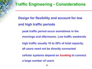 Traffic Engineering - Considerations 
 Design for flexibility and account for low 
and high traffic periods 
 peak traffic period occur sometimes in the 
mornings and afternoons. Low traffic weekends 
 high traffic usually 10 to 20% of total capacity, 
all users need not be directly connected 
 cellular systems depend on trunking to connect 
a large number of users 
53 
 