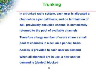 Trunking 
 In a trunked radio system, each user is allocated a 
channel on a per call basis, and on termination of 
call, previously occupied channel is immediately 
returned to the pool of available channels 
 Therefore a large number of users share a small 
pool of channels in a cell on a per call basis 
 Access is provided to each user on demand 
 When all channels are in use, a new user or 
demand is (denied) blocked 
54 
 