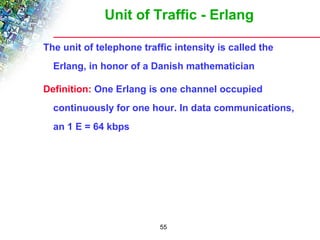 Unit of Traffic - Erlang 
The unit of telephone traffic intensity is called the 
Erlang, in honor of a Danish mathematician 
Definition: One Erlang is one channel occupied 
continuously for one hour. In data communications, 
an 1 E = 64 kbps 
55 
 