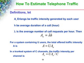 How To Estimate Telephone Traffic 
A h u = l 
56 
Definitions, let 
Au Erlangs be traffic intensity generated by each user 
h be average duration of a call (hour) 
l is the average number of call requests per hour. Then 
For a system containing U users, the total offered traffic intensity 
A is 
A =UA 
u In a trunked system of C channels, the traffic intensity per 
A = UA / 
C channel is 
e u  