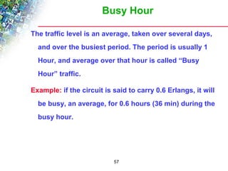 Busy Hour 
The traffic level is an average, taken over several days, 
and over the busiest period. The period is usually 1 
Hour, and average over that hour is called “Busy 
Hour” traffic. 
Example: if the circuit is said to carry 0.6 Erlangs, it will 
be busy, an average, for 0.6 hours (36 min) during the 
busy hour. 
57 
 