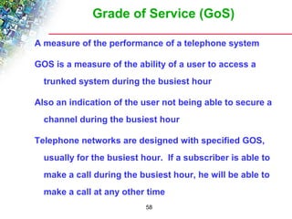 Grade of Service (GoS) 
A measure of the performance of a telephone system 
GOS is a measure of the ability of a user to access a 
trunked system during the busiest hour 
Also an indication of the user not being able to secure a 
channel during the busiest hour 
Telephone networks are designed with specified GOS, 
usually for the busiest hour. If a subscriber is able to 
make a call during the busiest hour, he will be able to 
make a call at any other time 
58 
 