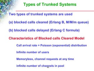 Types of Trunked Systems 
Two types of trunked systems are used 
(a) blocked calls cleared (Erlang B, M/M/m queue) 
(b) blocked calls delayed (Erlang C formula) 
Characteristics of Blocked calls Cleared Model 
 Call arrival rate = Poisson (exponential) distribution 
 Infinite number of users 
 Memoryless, channel requests at any time 
 infinite number of channels in pool 
60 
 