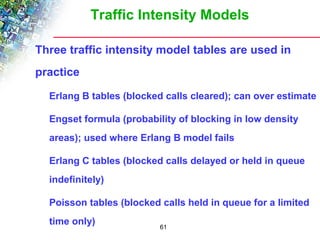 Traffic Intensity Models 
 Three traffic intensity model tables are used in 
practice 
 Erlang B tables (blocked calls cleared); can over estimate 
 Engset formula (probability of blocking in low density 
areas); used where Erlang B model fails 
 Erlang C tables (blocked calls delayed or held in queue 
indefinitely) 
 Poisson tables (blocked calls held in queue for a limited 
time only) 
61 
 