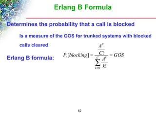 Erlang B Formula 
Determines the probability that a call is blocked 
 Is a measure of the GOS for trunked systems with blocked 
calls cleared 
[ ] ! 
Erlang B formula: GOS 
62 
A 
k 
A 
C 
P blocking C 
k 
k 
C 
r = = 
å= 
0 ! 
 