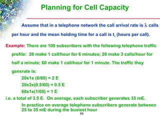 Planning for Cell Capacity 
Assume that in a telephone network the call arrival rate is l calls 
per hour and the mean holding time for a call is tn (hours per call). 
Example: There are 100 subscribers with the following telephone traffic 
profile: 20 make 1 call/hour for 6 minutes; 20 make 3 calls/hour for 
half a minute; 60 make 1 call/hour for 1 minute. The traffic they 
generate is: 
64 
20x1x (6/60) = 2 E 
20x3x(0.5/60) = 0.5 E 
60x1x(1/60) = 1 E 
i.e. a total of 3.5 E. On average, each subscriber generates 35 mE. 
In practice on average telephone subscribers generate between 
25 to 35 mE during the busiest hour 
 