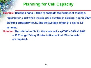 Planning for Cell Capacity 
Example: Use the Erlang B table to compute the number of channels 
required for a cell when the expected number of calls per hour is 3000, 
blocking probability of 2% and the average length of a call is 1.8 
minutes. 
Solution: The offered traffic for this case is A = qxT/60 = 3000x1.8/60 
= 90 Erlangs. Erlang B table indicates that 103 channels 
are required. 
65 
 