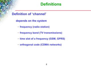 Definitions 
Definition of ‘channel’ 
depends on the system 
– frequency (radio station) 
– frequency band (TV transmissions) 
– time slot of a frequency (GSM, GPRS) 
– orthogonal code (CDMA networks) 
8 
 