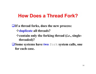 How Does a Thread Fork?
qIf a thread forks, does the new process:
  vduplicate all threads?
  vcontain only the forking thread (i.e., single-
    threaded)?
qSome systems have two fork system calls, one
 for each case.



                                                    14
 