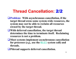 Thread Cancellation: 2/2
qProblem: With asynchronous cancellation, if the
 target thread owns some system-wide resources, the
 system may not be able to reclaim all recourses
 owned by the target thread.
qWith deferred cancellation, the target thread
 determines the time to terminate itself. Reclaiming
 resources is not a problem.
qMost systems implement asynchronous cancellation
 for processes (e.g., use the kill system call) and
 threads.
qPthread supports deferred cancellation.
                                                16
 