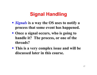 Signal Handling
§ Signals is a way the OS uses to notify a
  process that some event has happened.
§ Once a signal occurs, who is going to
  handle it? The process, or one of the
  threads?
§ This is a very complex issue and will be
  discussed later in this course.


                                             17
 