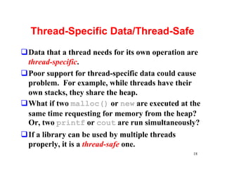 Thread-Specific Data/Thread-Safe
qData that a thread needs for its own operation are
 thread-specific.
qPoor support for thread-specific data could cause
 problem. For example, while threads have their
 own stacks, they share the heap.
qWhat if two malloc() or new are executed at the
 same time requesting for memory from the heap?
 Or, two printf or cout are run simultaneously?
qIf a library can be used by multiple threads
 properly, it is a thread-safe one.
                                                 18
 