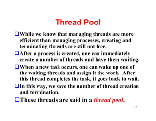 Thread Pool
qWhile we know that managing threads are more
 efficient than managing processes, creating and
 terminating threads are still not free.
qAfter a process is created, one can immediately
 create a number of threads and have them waiting.
qWhen a new task occurs, one can wake up one of
 the waiting threads and assign it the work. After
 this thread completes the task, it goes back to wait.
qIn this way, we save the number of thread creation
 and termination.
qThese threads are said in a thread pool.
                                                   19
 