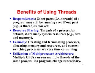 Benefits of Using Threads
§ Responsiveness: Other parts (i.e., threads) of a
  program may still be running even if one part
  (e.g., a thread) is blocked.
§ Resource Sharing: Threads of a process, by
  default, share many system resources (e.g., files
  and memory).
§ Economy: Creating and terminating processes,
  allocating memory and resources, and context
  switching processes are very time consuming.
§ Utilization of Multiprocessor Architecture:
  Multiple CPUs can run multiple threads of the
  same process. No program change is necessary.
                                                      4
 