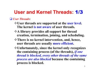 User and Kernel Threads: 1/3
q User Threads:
   vUser threads are supported at the user level.
    The kernel is not aware of user threads.
   vA library provides all support for thread
    creation, termination, joining, and scheduling.
   vThere is no kernel intervention, and, hence,
    user threads are usually more efficient.
   vUnfortunately, since the kernel only recognizes
    the containing process (of the threads), if one
    thread is blocked, every other threads of the same
    process are also blocked because the containing
    process is blocked.
                                                    5
 