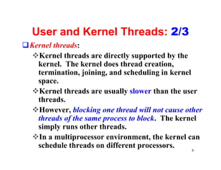 User and Kernel Threads: 2/3
qKernel threads:
 vKernel threads are directly supported by the
   kernel. The kernel does thread creation,
   termination, joining, and scheduling in kernel
   space.
 vKernel threads are usually slower than the user
   threads.
 vHowever, blocking one thread will not cause other
   threads of the same process to block. The kernel
   simply runs other threads.
 vIn a multiprocessor environment, the kernel can
   schedule threads on different processors.      6
 