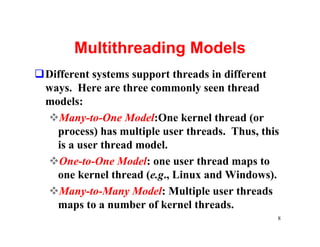 Multithreading Models
qDifferent systems support threads in different
 ways. Here are three commonly seen thread
 models:
 vMany-to-One Model:One kernel thread (or
   process) has multiple user threads. Thus, this
   is a user thread model.
 vOne-to-One Model: one user thread maps to
   one kernel thread (e.g., Linux and Windows).
 vMany-to-Many Model: Multiple user threads
   maps to a number of kernel threads.
                                                8
 