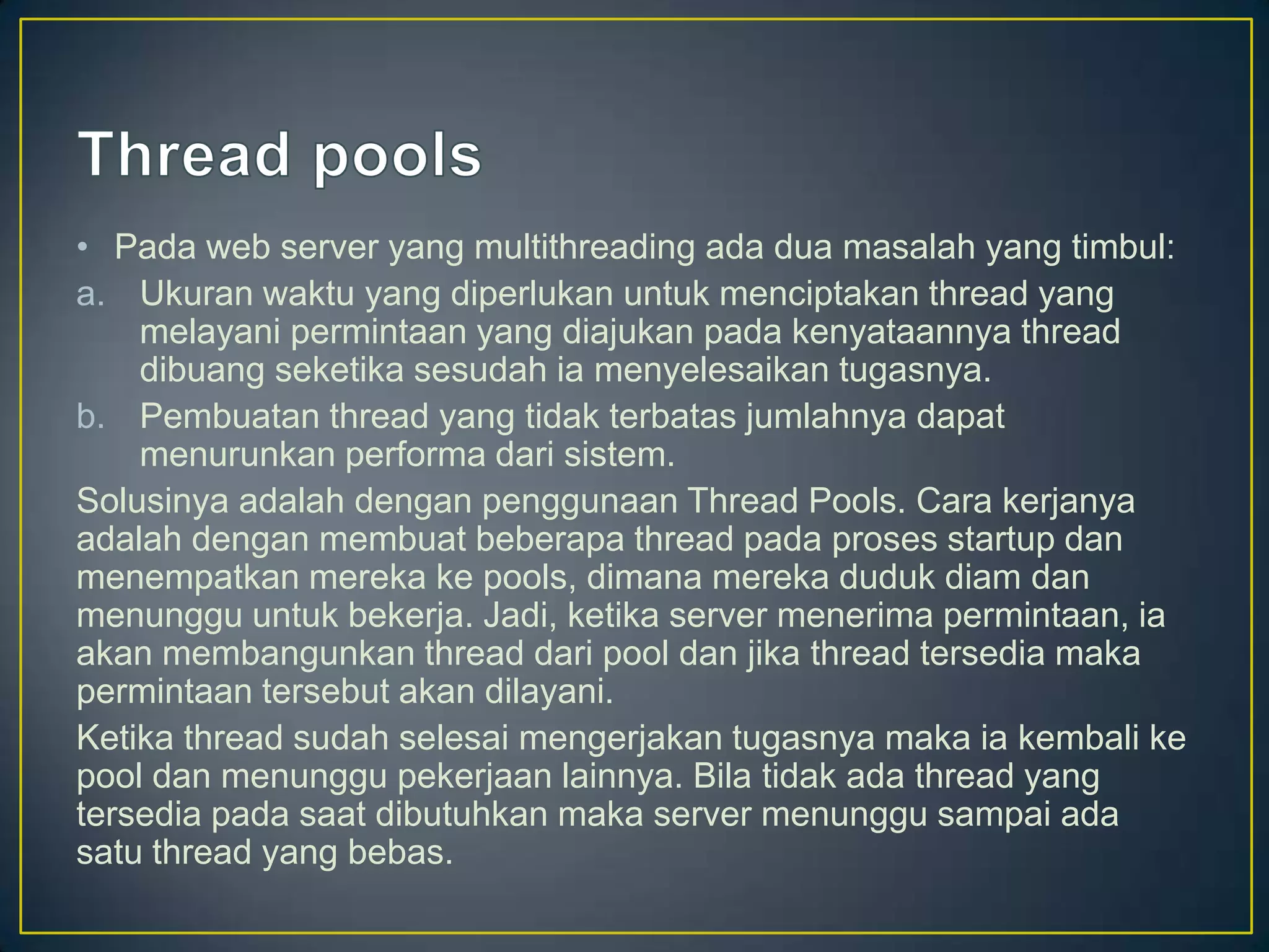 • Pada web server yang multithreading ada dua masalah yang timbul:
a. Ukuran waktu yang diperlukan untuk menciptakan thread yang
    melayani permintaan yang diajukan pada kenyataannya thread
    dibuang seketika sesudah ia menyelesaikan tugasnya.
b. Pembuatan thread yang tidak terbatas jumlahnya dapat
    menurunkan performa dari sistem.
Solusinya adalah dengan penggunaan Thread Pools. Cara kerjanya
adalah dengan membuat beberapa thread pada proses startup dan
menempatkan mereka ke pools, dimana mereka duduk diam dan
menunggu untuk bekerja. Jadi, ketika server menerima permintaan, ia
akan membangunkan thread dari pool dan jika thread tersedia maka
permintaan tersebut akan dilayani.
Ketika thread sudah selesai mengerjakan tugasnya maka ia kembali ke
pool dan menunggu pekerjaan lainnya. Bila tidak ada thread yang
tersedia pada saat dibutuhkan maka server menunggu sampai ada
satu thread yang bebas.
 