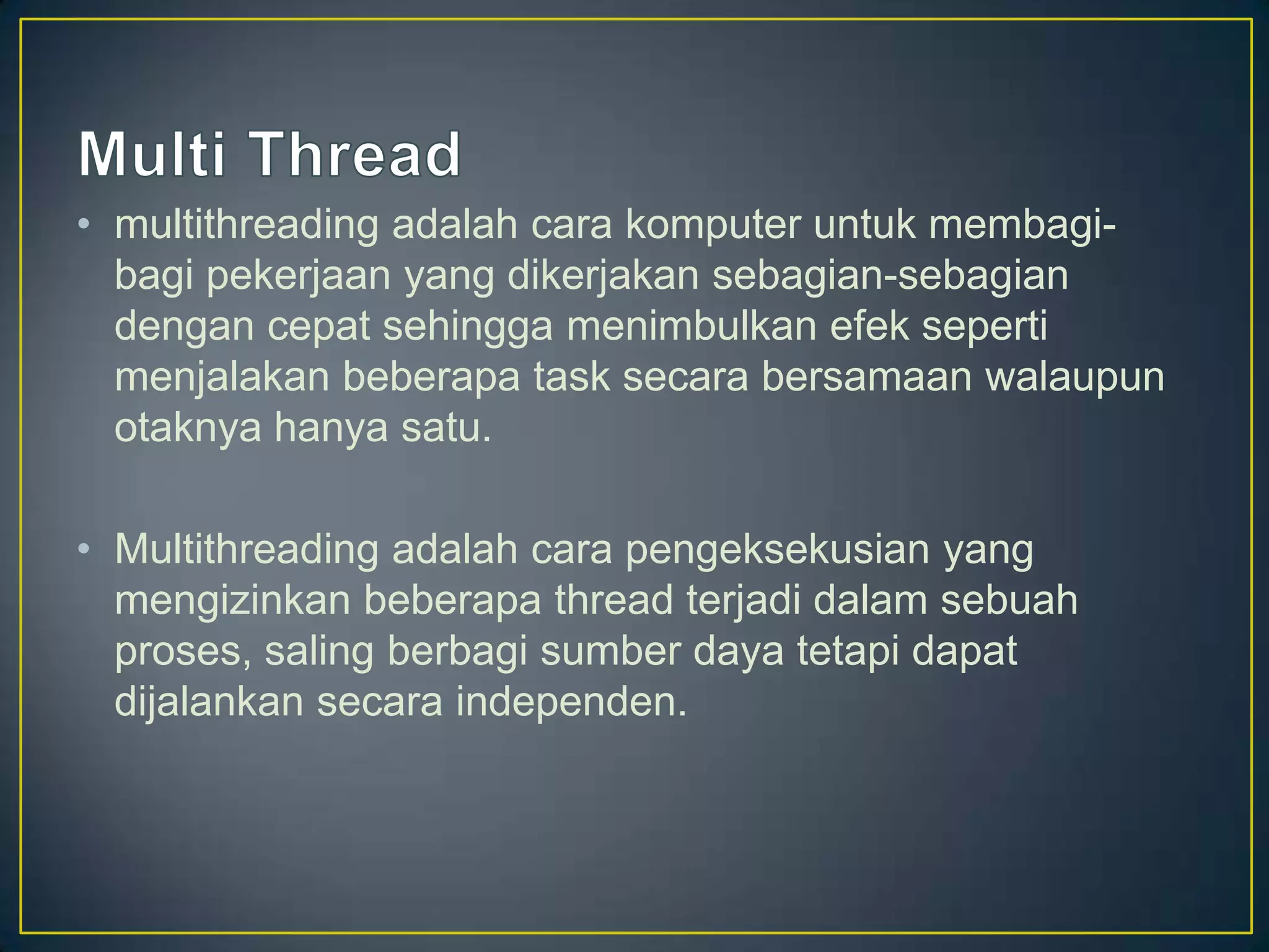 • multithreading adalah cara komputer untuk membagi-
  bagi pekerjaan yang dikerjakan sebagian-sebagian
  dengan cepat sehingga menimbulkan efek seperti
  menjalakan beberapa task secara bersamaan walaupun
  otaknya hanya satu.

• Multithreading adalah cara pengeksekusian yang
  mengizinkan beberapa thread terjadi dalam sebuah
  proses, saling berbagi sumber daya tetapi dapat
  dijalankan secara independen.
 