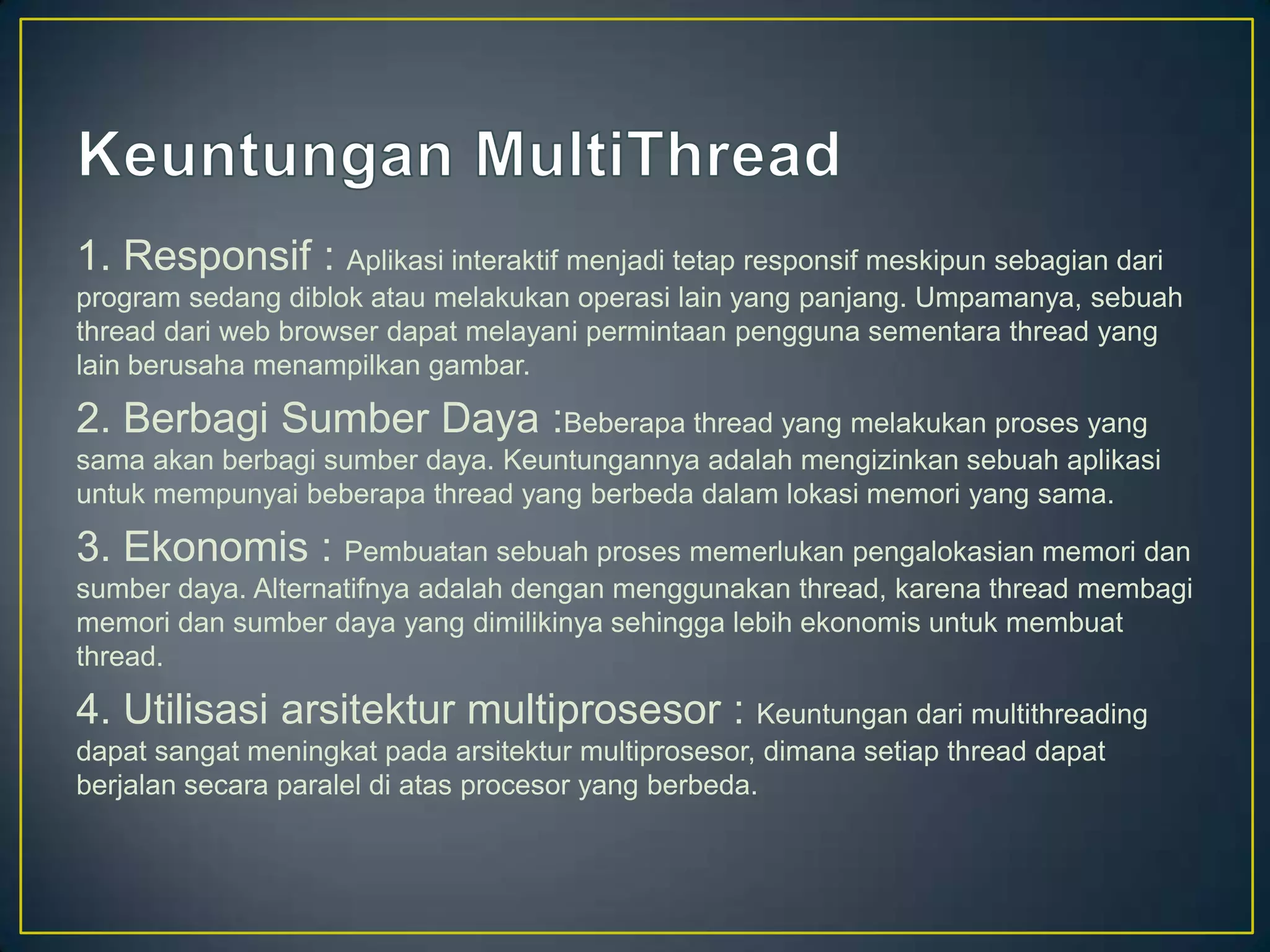 1. Responsif : Aplikasi interaktif menjadi tetap responsif meskipun sebagian dari
program sedang diblok atau melakukan operasi lain yang panjang. Umpamanya, sebuah
thread dari web browser dapat melayani permintaan pengguna sementara thread yang
lain berusaha menampilkan gambar.

2. Berbagi Sumber Daya :Beberapa thread yang melakukan proses yang
sama akan berbagi sumber daya. Keuntungannya adalah mengizinkan sebuah aplikasi
untuk mempunyai beberapa thread yang berbeda dalam lokasi memori yang sama.

3. Ekonomis : Pembuatan sebuah proses memerlukan pengalokasian memori dan
sumber daya. Alternatifnya adalah dengan menggunakan thread, karena thread membagi
memori dan sumber daya yang dimilikinya sehingga lebih ekonomis untuk membuat
thread.

4. Utilisasi arsitektur multiprosesor : Keuntungan dari multithreading
dapat sangat meningkat pada arsitektur multiprosesor, dimana setiap thread dapat
berjalan secara paralel di atas procesor yang berbeda.
 