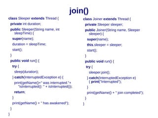 join()
class Sleeper extends Thread {                           class Joiner extends Thread {
    private int duration;                                    private Sleeper sleeper;
    public Sleeper(String name, int                          public Joiner(String name, Sleeper
      sleepTime) {                                             sleeper) {
        super(name);                                             super(name);
        duration = sleepTime;                                    this.sleeper = sleeper;
        start();                                                 start();
    }                                                        }
    public void run() {                                      public void run() {
        try {                                                try {
            sleep(duration);                                         sleeper.join();
        } catch(InterruptedException e) {                        } catch(InterruptedException e)
            print(getName()+" was interrupted."+                   { print("Interrupted");
               "isInterrupted(): " + isInterrupted());           }
            return;                                              print(getName() + " join completed");
        }                                                    }
        print(getName() + " has awakened");              }
    }
}
 