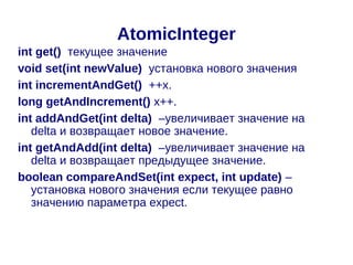 AtomicInteger
int get() текущее значение
void set(int newValue) установка нового значения
int incrementAndGet() ++x.
long getAndIncrement() x++.
int addAndGet(int delta) –увеличивает значение на
   delta и возвращает новое значение.
int getAndAdd(int delta) –увеличивает значение на
   delta и возвращает предыдущее значение.
boolean compareAndSet(int expect, int update) –
   установка нового значения если текущее равно
   значению параметра expect.
 