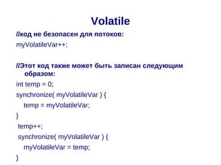 Volatile
//код не безопасен для потоков:
myVolatileVar++;


//Этот код также может быть записан следующим
   образом:
int temp = 0;
synchronize( myVolatileVar ) {
    temp = myVolatileVar;
}
temp++;
synchronize( myVolatileVar ) {
    myVolatileVar = temp;
}
 