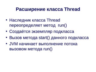 Расширение класса Thread

• Наследник класса Thread
  переопределяет метод run()
• Создаётся экземпляр подкласса
• Вызов метода start() данного подкласса
• JVM начинает выполнение потока
  вызовом метода run()
 
