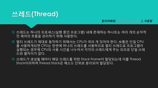 쓰레드(Thread)
 쓰레드는 하나의 프로세스(실행 중인 프로그램) 내에 존재하는 하나또는 여러 개의 순차적
인 제어의 흐름을 관리하기 위해 사용한다.
 멀티 쓰레드가 제대로 동작하기 위해서는 CPU가 여러 개 있어야 한다. 보통은 단일 CPU
를 사용하게되면 CPU는 한번에 하나의 쓰레드를 사용하므로 멀티 쓰레드로 프로그램이
실행되는 경우에 CPU의 사용 시간을 나누어서 각각의 쓰레드에게 주는 되므로 단일 쓰레
드와 별차이가 없다.
 쓰레드가 생성될 때마다 해당 쓰레드를 위한 Stack Frame이 할당되는데 이를 Thread
Stack이라하며 Thread Stack은 메소드 단위로 분리되어 할당된다.
탑크리에듀(www.topcredu.co.kr), 이종철
 