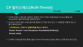 C# 멀티쓰레드(Multi-Thread)
 C#에서 멀티 쓰레드를 사용하는 방법은 이미 C#에서 만들어놓은 Thread 클래스와
ThreadStart 델리게이트를 이용하면 된다.
 간단히 C#에서 멀티 쓰레드를 위한 클래스가 어떤 것이 있고 그 사용법은 어떻게 되는가
를 이해하면 된다.
//FirstWork는 쓰레드가 실행하게될 메소드 명이다.
Thread thread1 = new Thread(new ThreadStart(t.FirstWork));
thread1.start();
 C#에서 쓰레드를 위한 클래스들은 System.Threading 네임스페이스 안에 정의 되어 있다.
탑크리에듀(www.topcredu.co.kr), 이종철
 