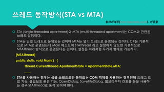 쓰레드 동작방식(STA vs MTA)
 STA (single-threaded apartment)와 MTA (multi-threaded apartment)는 COM과 관련된
쓰레드 설정이다.
 STA는 단일 쓰레드로 운영되는 것이며 MTA는 멀티 쓰레드로 운영되는 것이다. C#은 기본적
으로 MTA로 운영되는데 Main 메소드에 STAThread 라고 설정하지 않으면 기본적으로
MTAThread 방식으로 운영된다는 것이다. 설정은 아래처럼 두가지 형태로 가능하다.
[MTAThread]
public static void Main() {
Thread.CurrentThread.ApartmentState = ApartmentState.MTA;
……
 STA를 사용하는 경우는 싱글 쓰레드로만 동작되는 COM 객체를 사용하는 경우인데 드래그 드
랍 기능, 클립보드 관련 기능, OpenDialog, SaveFileDialog, 웹브라우저 컨트롤 등을 사용하
는 경우 STAThread로 동작 되어야 한다.
탑크리에듀(www.topcredu.co.kr), 이종철
 