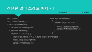 간단한 멀티 쓰레드 예제 - 1
using System;
using System.Threading;
public class ThreadTest {
public static int sleepingTime;
public void FirstWork() {
for (int i = 0; i < 10; i++) {
//밀리세컨드 단위로 주어진 기간만큼 쉬었다가 다시 실행됨
Thread.Sleep(sleepingTime);
Console.Write("First{0} ", i);
}
}
public void SecondWork()
{
for (int i = 0; i < 10; i++)
{
Thread.Sleep(sleepingTime);
Console.Write("Second{0} ", i);
}
}
탑크리에듀(www.topcredu.co.kr), 이종철
 