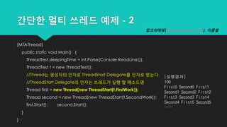 간단한 멀티 쓰레드 예제 - 2
[MTAThread]
public static void Main() {
ThreadTest.sleepingTime = int.Parse(Console.ReadLine());
ThreadTest t = new ThreadTest();
//Thread는 생성자의 인자로 ThreadStart Delegate를 인자로 받는다.
//ThreadStart Delegate의 인자는 쓰레드가 실행 할 메소드명
Thread first = new Thread(new ThreadStart(t.FirstWork));
Thread second = new Thread(new ThreadStart(t.SecondWork));
first.Start(); second.Start();
}
}
[실행결과]
100
First0 Second0 First1
Second1 Second2 First2
First3 Second3 First4
Second4 First5 Second5
……
탑크리에듀(www.topcredu.co.kr), 이종철
 