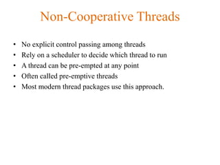 Non-Cooperative Threads
• No explicit control passing among threads
• Rely on a scheduler to decide which thread to run
• A thread can be pre-empted at any point
• Often called pre-emptive threads
• Most modern thread packages use this approach.
 