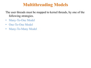 Multithreading Models
The user threads must be mapped to kernel threads, by one of the
following strategies.
• Many-To-One Model
• One-To-One Model
• Many-To-Many Model
 