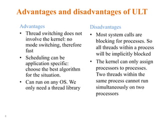 8
Advantages and disadvantages of ULT
Advantages
• Thread switching does not
involve the kernel: no
mode switching, therefore
fast
• Scheduling can be
application specific:
choose the best algorithm
for the situation.
• Can run on any OS. We
only need a thread library
Disadvantages
• Most system calls are
blocking for processes. So
all threads within a process
will be implicitly blocked
• The kernel can only assign
processors to processes.
Two threads within the
same process cannot run
simultaneously on two
processors
 