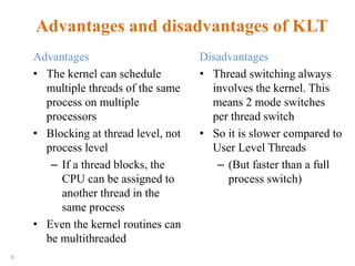 9
Advantages and disadvantages of KLT
Advantages
• The kernel can schedule
multiple threads of the same
process on multiple
processors
• Blocking at thread level, not
process level
– If a thread blocks, the
CPU can be assigned to
another thread in the
same process
• Even the kernel routines can
be multithreaded
Disadvantages
• Thread switching always
involves the kernel. This
means 2 mode switches
per thread switch
• So it is slower compared to
User Level Threads
– (But faster than a full
process switch)
 