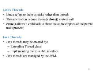 11
Linux Threads
• Linux refers to them as tasks rather than threads
• Thread creation is done through clone() system call
• clone() allows a child task to share the address space of the parent
task (process)
Java Threads
• Java threads may be created by:
– Extending Thread class
– Implementing the Run able interface
• Java threads are managed by the JVM.
 