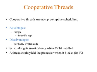 Cooperative Threads
• Cooperative threads use non pre-emptive scheduling
• Advantages:
– Simple
• Scientific apps
• Disadvantages:
– For badly written code
• Scheduler gets invoked only when Yield is called
• A thread could yield the processor when it blocks for I/O
 