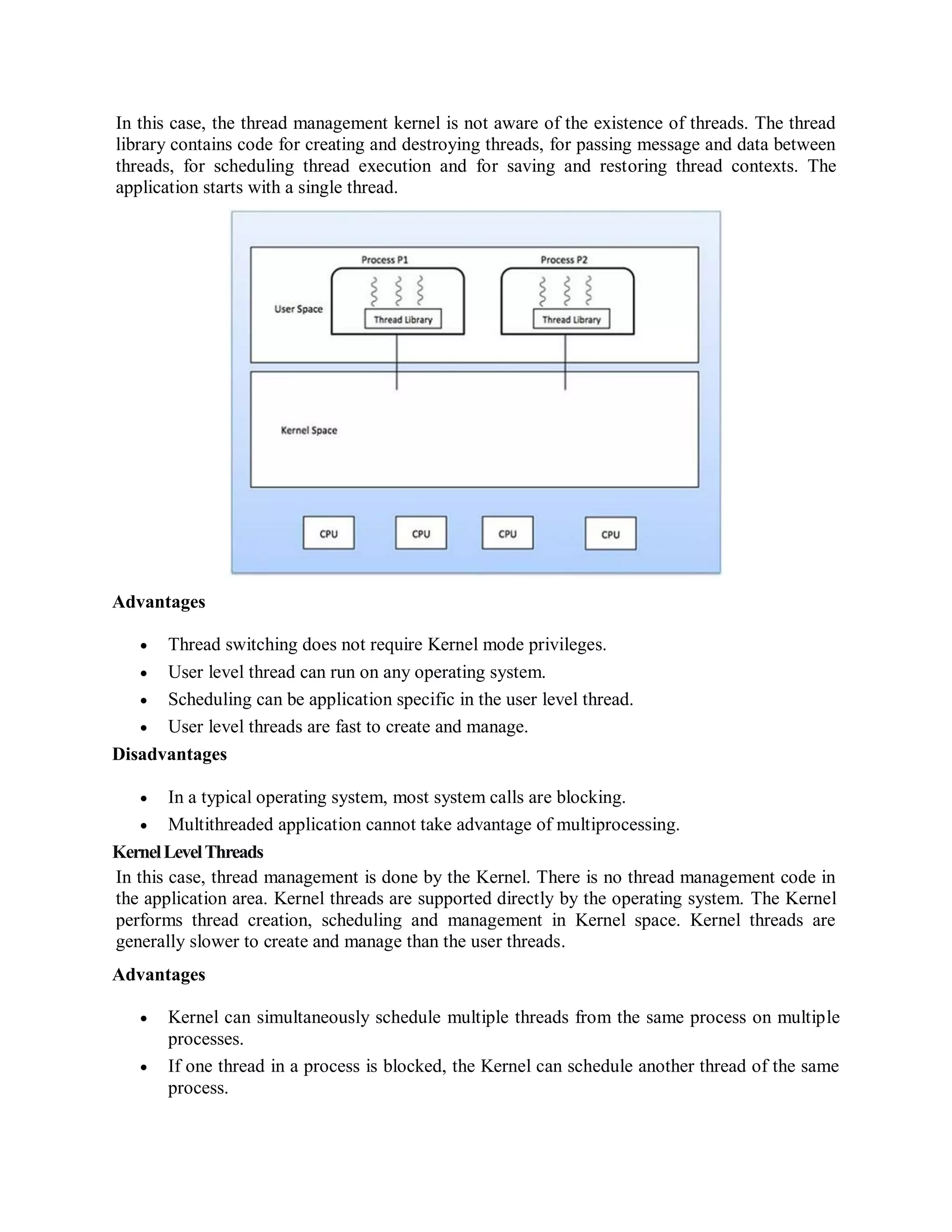 In this case, the thread management kernel is not aware of the existence of threads. The thread
library contains code for creating and destroying threads, for passing message and data between
threads, for scheduling thread execution and for saving and restoring thread contexts. The
application starts with a single thread.
Advantages
 Thread switching does not require Kernel mode privileges.
 User level thread can run on any operating system.
 Scheduling can be application specific in the user level thread.
 User level threads are fast to create and manage.
Disadvantages
 In a typical operating system, most system calls are blocking.
 Multithreaded application cannot take advantage of multiprocessing.
KernelLevelThreads
In this case, thread management is done by the Kernel. There is no thread management code in
the application area. Kernel threads are supported directly by the operating system. The Kernel
performs thread creation, scheduling and management in Kernel space. Kernel threads are
generally slower to create and manage than the user threads.
Advantages
 Kernel can simultaneously schedule multiple threads from the same process on multiple
processes.
 If one thread in a process is blocked, the Kernel can schedule another thread of the same
process.
 