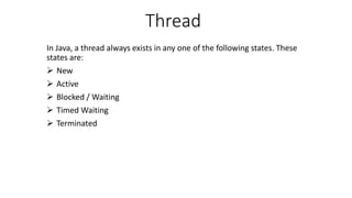 Thread
In Java, a thread always exists in any one of the following states. These
states are:
 New
 Active
 Blocked / Waiting
 Timed Waiting
 Terminated
 