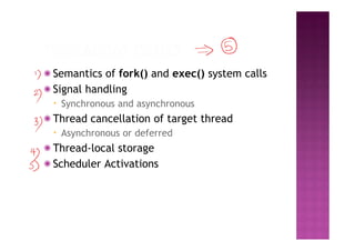 ◉ Semantics of fork() and exec() system calls
◉ Signal handling
▪ Synchronous and asynchronous
◉ Thread cancellation of target thread
▪ Asynchronous or deferred
◉ Thread-local storage
◉ Scheduler Activations
 