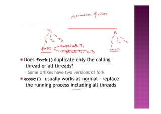 ◉ Does fork()duplicate only the calling
thread or all threads?
▪ Some UNIXes have two versions of fork
◉ exec() usually works as normal – replace
the running process including all threads
 