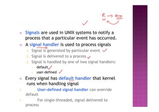 n Signals are used in UNIX systems to notify a
process that a particular event has occurred.
n A signal handler is used to process signals
1. Signal is generated by particular event
2. Signal is delivered to a process
3. Signal is handled by one of two signal handlers:
1. default
2. user-defined
n Every signal has default handler that kernel
runs when handling signal
l User-defined signal handler can override
default
l For single-threaded, signal delivered to
process
 