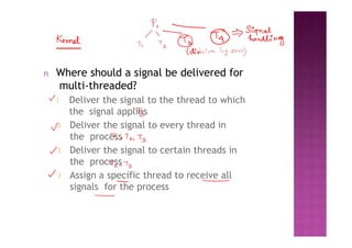 n Where should a signal be delivered for
multi-threaded?
l Deliver the signal to the thread to which
the signal applies
l Deliver the signal to every thread in
the process
l Deliver the signal to certain threads in
the process
l Assign a specific thread to receive all
signals for the process
 