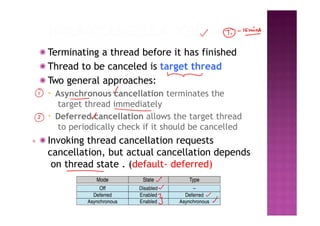 ◉ Terminating a thread before it has finished
◉ Thread to be canceled is target thread
◉ Two general approaches:
▪ Asynchronous cancellation terminates the
target thread immediately
▪ Deferred cancellation allows the target thread
to periodically check if it should be cancelled
◉ Invoking thread cancellation requests
cancellation, but actual cancellation depends
on thread state . (default- deferred)
 